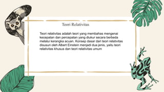 Teori Relativitas
Teori relativitas adalah teori yang membahas mengenai
kecepatan dan percepatan yang diukur secara berbeda
melalui kerangka acuan. Konsep dasar dari teori relativitas
disusun oleh Albert Einstein menjadi dua jenis, yaitu teori
relativitas khusus dan teori relativitas umum
 