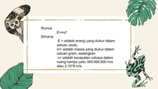 Rumus
E=mc²
Dimana:
E = adalah energi yang diukur dalam
satuan Joule,
m= adalah massa yang diukur dalam
satuan gram, sedangkan
c= adalah kecepatan cahaya dalam
ruang hampa yaitu 300.000.000 m/s
atau 3.10^8 m/s.
 