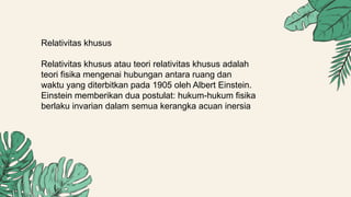 Relativitas khusus
Relativitas khusus atau teori relativitas khusus adalah
teori fisika mengenai hubungan antara ruang dan
waktu yang diterbitkan pada 1905 oleh Albert Einstein.
Einstein memberikan dua postulat: hukum-hukum fisika
berlaku invarian dalam semua kerangka acuan inersia
 