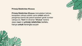 Prinsip Relativitas Khusus
Prinsip Relativitas Khusus menyatakan bahwa,
kecepatan cahaya adalah sama untuk seluruh
pengamat inersia tak peduli keadaan gerak sumber
cahaya [1]. Teori ini dinamai ”khusus” karena
dalam teori ini prinsip relativitas berlaku
hanya untuk kerangka acuan
 