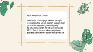 Teori Relativitas Umum
Relativitas umum juga dikenal sebagai
teori relativitas umum adalah sebuah teori
geometri mengenai gravitasi yang
diperkenalkan oleh Albert Einstein pada
1915. Teori ini merupakan penjelasan
gravitasi termutakhir dalam fisika modern
 