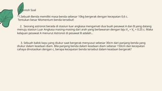 Contoh Soal
1.Sebuah Benda memiliki masa benda sebesar 10kg bergerak dengan kecepatan 0,6 c.
Tentukan besar Momentum benda tersebut!
2. Seorang astronot berada di stasiun luar angkasa mengamati dua buah pesawat A dan B yang datang
menuju stasiun Luar Angkasa masing-masing dari arah yang berlawanan dengan laju Va = Vb = 0.25 c. Maka
kelajuan pesawat A menurut Astronot di pesawat B adalah...
3. Sebuah balok kayu yang diukur saat bergerak menyusut sebesar 30cm dari panjang benda yang
diukur dalam keadaan diam. Bila panjang benda dalam keadaan diam sebesar 150cm dan kecepatan
cahaya dinotasikan dengan c, berapa kecepatan benda tersebut dalam keadaan bergerak?
 