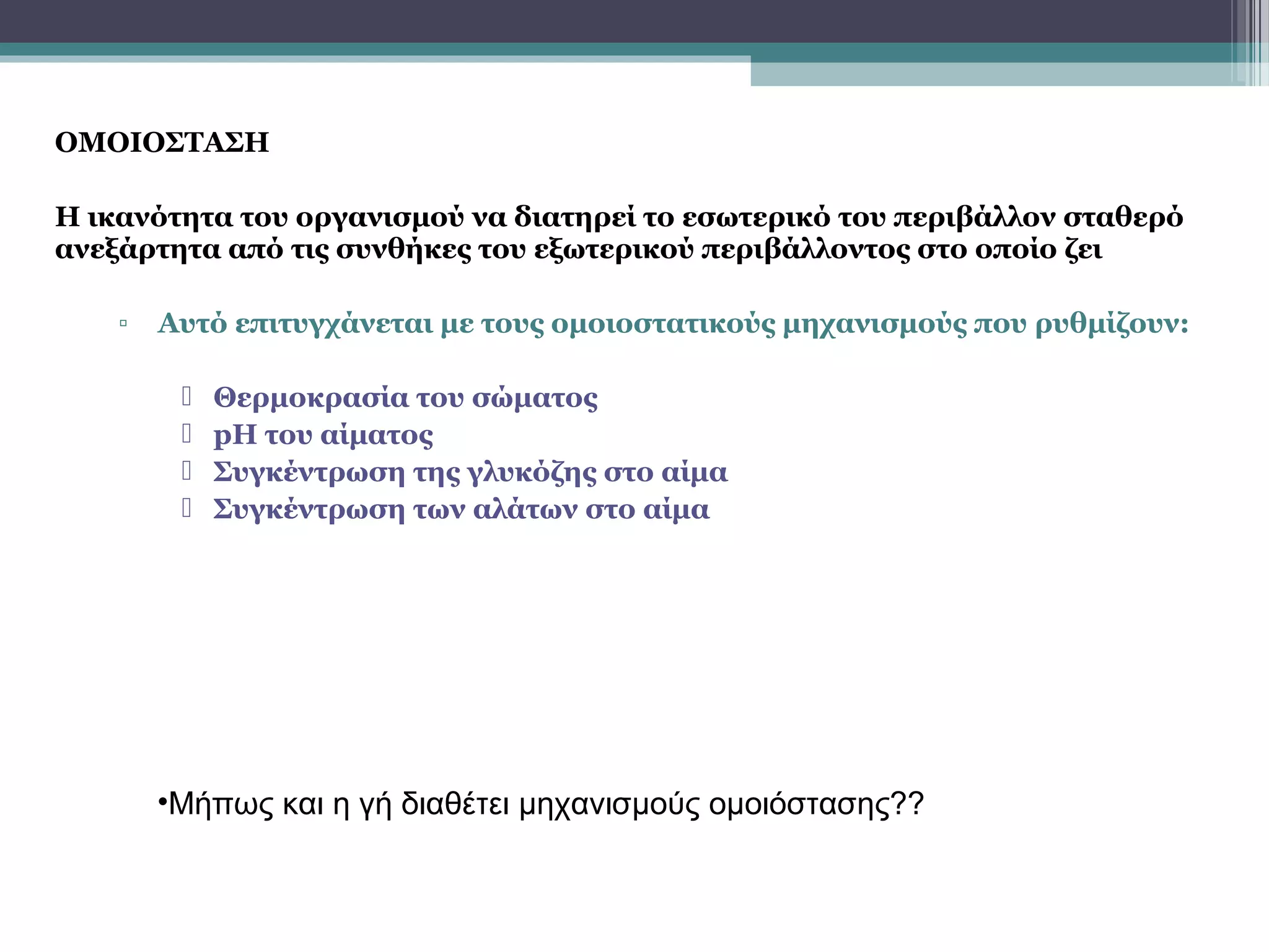 ΟΜΟΙΟΣΤΑΣΗ
Η ικανότητα του οργανισμού να διατηρεί το εσωτερικό του περιβάλλον σταθερό
ανεξάρτητα από τις συνθήκες του εξωτερικού περιβάλλοντος στο οποίο ζει
▫ Αυτό επιτυγχάνεται με τους ομοιοστατικούς μηχανισμούς που ρυθμίζουν:
 Θερμοκρασία του σώματος
 pH του αίματος
 Συγκέντρωση της γλυκόζης στο αίμα
 Συγκέντρωση των αλάτων στο αίμα
•Μήπως και η γή διαθέτει μηχανισμούς ομοιόστασης??
 