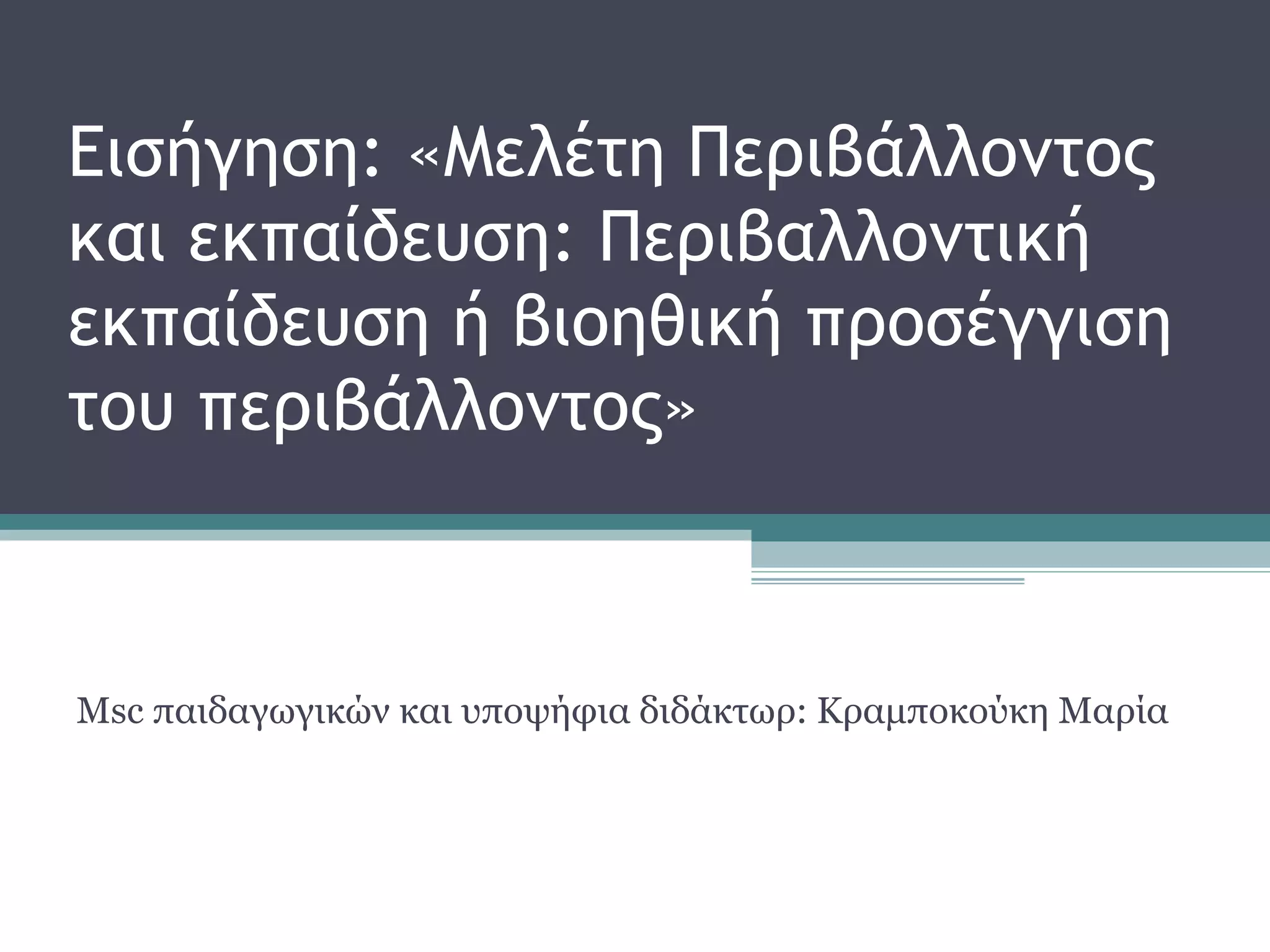 Εισήγηση: «Μελέτη Περιβάλλοντος
και εκπαίδευση: Περιβαλλοντική
εκπαίδευση ή βιοηθική προσέγγιση
του περιβάλλοντος»
Msc παιδαγωγικών και υποψήφια διδάκτωρ: Κραμποκούκη Μαρία
 