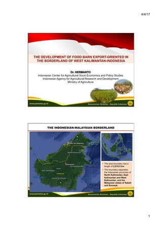4/4/17
1
THE DEVELOPMENT OF FOOD BARN EXPORT-ORIENTED IN
THE BORDERLAND OF WEST KALIMANTAN-INDONESIA
Indonesian Center for Agricultural Socio Economics and Policy Studies
Indonesian Agency for Agricultural Research and Development
Ministry of Agriculture
THE INDONESIAN-MALAYSIAN BORDERLAND
•  The land boundary has a
length of 2,019.5 km
•  The boundary separates
the Indonesian provinces of
North Kalimantan, East
Kalimantan and West
Kalimantan, and the
Malaysian states of Sabah
and Sarawak.
 