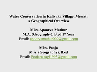 Water Conservation in Kaliyaka Village, Mewat:
A Geographical Overview
Miss. Apoorva Mathur
M.A. (Geography), B.ed 1st Year
Email: apoorvamathur009@gmail.com
Miss. Pooja
M.A. (Geography), B.ed
Email: Poojarustagi1993@gmail.com
 