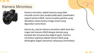 Kamera Mirrorless
Kamera mirrorless adalah kamera yang tidak
memiliki cermin dari jendela bidik optic (viewfinder)
seperti kamera DSLR, namun kualitas gambar yang
dihasilkan setara karena image sensor yang
digunakan sama besar.
Karena itu, ukuran kamera mirrorless lebih kecil dan
ringan dari kamera DSLR dengan bentuk yang
kompak dan lensanya bisa diganti-ganti. Kamera
mirrorless sejatinya adalah kamera DSLR yang
dihilangkan bagian pemantul cahayanya (mirrorbox).
 