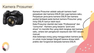Kamera Prosumer
Kamera Prosumer adalah sebuah kamera hasil
perpaduan dari kamera DSLR dan juga kamera saku.
Perpaduan jenis-jenis kamera DSLR dan kamera
pocket terdapat pada bentuk kamera Prosumer yang
mirip DSLR namun lebih kecil.
Kata Prosumer diambil dari kata “Professional” dan
“consumer”. Kamera yang berjenis “point and
shoot” ini memiliki fitur yang lebih lengkap dari kamera
saku, antara lain pengaturan exposure dan ISO secara
manual.
Ada beberapa orang yang menggunakan kamera jenis
ini untuk mulai belajar fotografi karena dirasa lebih
praktis dan fungsional daripada kamera DSLR.
 