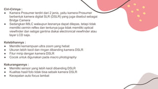 Ciri-Cirinya :
● Kamera Prosumer terdiri dari 2 jenis, yaitu kamera Prosumer
berbentuk kamera digital SLR (DSLR) yang juga disebut sebagai
Bridge Camera
● Sedangkan MILC walaupun lesnanya dapat dilepas, tetapi tidak
memiliki cermin reflex dan tentunya juga tidak memiliki optical
viewfinder dan sebgai gantina diakai electronical viewfinder atau
layar LCD saja.
Kelebihannya :
● Memiliki kemampuan ultra zoom yang hebat
● Ukuran lebih kecil dan ringan dibanding kamera DSLR
● Fitur mirip dengan kamera DSLR
● Cocok untuk digunakan pada macro photography
Kekurangannya :
● Memiliki sensor yang lebih kecil dibanding DSLR
● Kualitas hasil foto tidak bisa sebaik kamera DSLR
● Kecepatan auto focus lambat
 