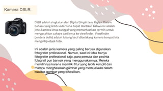 DSLR adalah singkatan dari Digital Single Lens Reflex. Dalam
bahasa yang lebih sederhana dapat diartikan bahwa ini adalah
jenis kamera lensa tunggal yang memanfaatkan cermin untuk
mengarahkan cahaya dari lensa ke viewfinder. Viewfinder
(jendela bidik) adalah lubang kecil dibelakang kamera tempat kita
mengintip objek foto.
Kamera DSLR
Ini adalah jenis kamera yang paling banyak digunakan
fotografer professional. Namun, saat ini tidak hanya
fotografer professional saja, para pemula dan pecinta
fotografi pun banyak yang menggunakannya. Mereka
memilihnya karena memiliki fitur yang lebih komplit dan
mampu menghasilkan gambar yang memuaskan dalam
kualitas gambar yang dihasilkan.
 