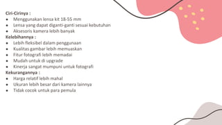 Ciri-Cirinya :
● Menggunakan lensa kit 18-55 mm
● Lensa yang dapat diganti-ganti sesuai kebutuhan
● Aksesoris kamera lebih banyak
Kelebihannya :
● Lebih fleksibel dalam penggunaan
● Kualitas gambar lebih memuaskan
● Fitur fotografi lebih memadai
● Mudah untuk di upgrade
● Kinerja sangat mumpuni untuk fotografi
Kekurangannya :
● Harga relatif lebih mahal
● Ukuran lebih besar dari kamera lainnya
● Tidak cocok untuk para pemula
 