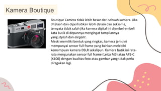 Kamera Boutique
Boutique Camera tidak lebih besar dari sebuah kamera. Jika
ditelaah dan diperhatikan lebih dalam dan seksama,
ternyata tidak salah jika kamera digital ini diembel-embeli
kata butik di depannya mengingat tampilannya
yang stylish dan elegant.
Meski memiliki bentuk yang ringkas, kamera jenis ini
mempunyai sensor full frame yang bahkan melebihi
kemampuan kamera DSLR sekalipun. Kamera butik ini rata-
rata mengunakan sensor full frame (Leica M9) atau APS-C
(X100) dengan kualitas foto atau gambar yang tidak perlu
diragukan lagi.
 