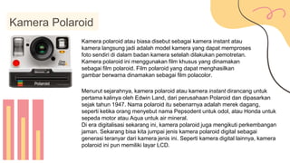 Kamera Polaroid
Kamera polaroid atau biasa disebut sebagai kamera instant atau
kamera langsung jadi adalah model kamera yang dapat memproses
foto sendiri di dalam badan kamera setelah dilakukan pemotretan.
Kamera polaroid ini menggunakan film khusus yang dinamakan
sebagai film polaroid. Film polaroid yang dapat menghasilkan
gambar berwarna dinamakan sebagai film polacolor.
Menurut sejarahnya, kamera polaroid atau kamera instant dirancang untuk
pertama kalinya oleh Edwin Land, dari perusahaan Polaroid dan dipasarkan
sejak tahun 1947. Nama polaroid itu sebenarnya adalah merek dagang,
seperti ketika orang menyebut nama Pepsodent untuk odol, atau Honda untuk
sepeda motor atau Aqua untuk air mineral.
Di era digitalisasi sekarang ini, kamera polaroid juga mengikuti perkembangan
jaman. Sekarang bisa kita jumpai jenis kamera polaroid digital sebagai
generasi teranyar dari kamera jenis ini. Seperti kamera digital lainnya, kamera
polaroid ini pun memiliki layar LCD.
 