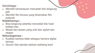 Ciri-Cirinya :
● Memiliki kemampuan mencetak foto langsung
jadi.
● Memiliki film khusus yang dinamakan film
polaroid
Kelebihannya :
● Bisa langsung seketika mencetak foto hasil
bidikan kita
● Model dan desain yang unik dan stylish dan
elegan
Kekurangannya :
● Kualitas kamera tidak sebagus kamera digital
lainnya
● Ukuran foto standar bahkan terbilang kecil
 