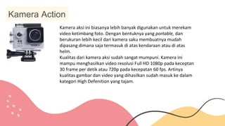Kamera Action
Kamera aksi ini biasanya lebih banyak digunakan untuk merekam
video ketimbang foto. Dengan bentuknya yang portable, dan
berukuran lebih kecil dari kamera saku membuatnya mudah
dipasang dimana saja termasuk di atas kendaraan atau di atas
helm.
Kualitas dari kamera aksi sudah sangat mumpuni. Kamera ini
mampu menghasilkan video resolusi Full HD 1080p pada keceptan
30 frame per detik atau 720p pada kecepatan 60 fps. Artinya
kualitas gambar dan video yang dihasilkan sudah masuk ke dalam
kategori High Defenition yang tajam.
 