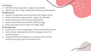 Ciri-Cirinya :
● Memiliki bentuk yang kecil, ringkas dan portable
● Mempunyai fitur image stabilization untuk penstabil getaran
Kelebihannya :
● Mampu menghasilkan kualitas gambar HD hingga Full HD
● Model dan desain yang compact, ringkas dan portable
● Harga terbilang murah dan sudah waterproof
● Cocok untuk anda yang memiliki mobilitas tinggi
● Dapat dipasang memori eksternal hingga 32GB
Kekurangannya :
● Kualitas foto masih kurang bagus meski sudah berpiksel besar
● Hasil rekaman video berformat AVI Sehingga ukuran file
cenderung besar
● Tidak ada Wifinya sehingga harus melepas kartu memori
terlebih dulu kalau ingin memindahkan file
 