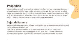 Kamera adalah sebuah perangkat yang dapat merekam gambar yang dapat disimpan
secara langsung, dikirim keperangkat lain, atau keduanya. Gambar-gambar tersebut
dapat berupa gambar diam (still-life photographs) atau gambar bergerak seperti video
atau film. Istilah kamera berasal dari kata camera obscura (bahasa latin untuk "ruang
gelap"), sebuah mekanisme awal untuk memproyeksikan gambar.
Sejarah Kamera
Kamera pada awalnya disebut sebagai camera obscura yang dalam bahasa latin berarti
ruang gelap. Camera Obscura
merupakan sebuah alat yang terdiri dari ruang gelap atau kotak yang dapat
memantulkan cahaya melalui penggunaan dua buah lensa konveks, kemudian
menempatkan gambar objek eksternal tersebut pada sebuah kertas atau film.
Pengertian
.
 