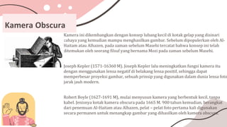 Kamera Obscura
Kamera ini dikembangkan dengan konsep lubang kecil di kotak gelap yang disinari
cahaya yang kemudian mampu menghasilkan gambar. Sebelum dipopulerkan oleh Al-
Haitam atau Alhazen, pada zaman sebelum Masehi tercatat bahwa konsep ini telah
ditemukan oleh seorang filsuf yang bernama Mozi pada zaman sebelum Masehi.
Joseph Kepler (1571-16360 M). Joseph Kepler lalu meningkatkan fungsi kamera itu
dengan menggunakan lensa negatif di belakang lensa positif, sehingga dapat
memperbesar proyeksi gambar, sebuah prinsip yang digunakan dalam dunia lensa foto
jarak jauh modern.
Robert Boyle (1627-1691 M), mulai menyusun kamera yang berbentuk kecil, tanpa
kabel. Jenisnya kotak kamera obscura pada 1665 M. 900 tahun kemudian, berangkat
dari penemuan Al-Haitam atau Alhazen, pelat – pelat foto pertama kali digunakan
secara permanen untuk menangkap gambar yang dihasilkan oleh kamera obscura.
 