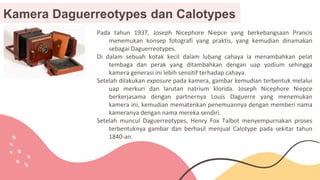 Kamera Daguerreotypes dan Calotypes
Pada tahun 1937, Joseph Nicephore Niepce yang berkebangsaan Prancis
menemukan konsep fotografi yang praktis, yang kemudian dinamakan
sebagai Daguerreotypes.
Di dalam sebuah kotak kecil dalam lubang cahaya ia menambahkan pelat
tembaga dan perak yang ditambahkan dengan uap yodium sehingga
kamera generasi ini lebih sensitif terhadap cahaya.
Setelah dilakukan exposure pada kamera, gambar kemudian terbentuk melalui
uap merkuri dan larutan natrium klorida. Joseph Nicephore Niepce
berkerjasama dengan partnernya Louis Daguerre yang menemukan
kamera ini, kemudian mematenkan penemuannya dengan memberi nama
kameranya dengan nama mereka sendiri.
Setelah muncul Daguerreotypes, Henry Fox Talbot menyempurnakan proses
terbentuknya gambar dan berhasil menjual Calotype pada sekitar tahun
1840-an.
 
