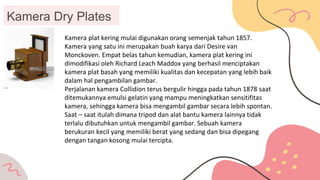 Kamera Dry Plates
Kamera plat kering mulai digunakan orang semenjak tahun 1857.
Kamera yang satu ini merupakan buah karya dari Desire van
Monckoven. Empat belas tahun kemudian, kamera plat kering ini
dimodifikasi oleh Richard Leach Maddox yang berhasil menciptakan
kamera plat basah yang memiliki kualitas dan kecepatan yang lebih baik
dalam hal pengambilan gambar.
Perjalanan kamera Collidion terus bergulir hingga pada tahun 1878 saat
ditemukannya emulsi gelatin yang mampu meningkatkan sensitifitas
kamera, sehingga kamera bisa mengambil gambar secara lebih spontan.
Saat – saat itulah dimana tripod dan alat bantu kamera lainnya tidak
terlalu dibutuhkan untuk mengambil gambar. Sebuah kamera
berukuran kecil yang memiliki berat yang sedang dan bisa dipegang
dengan tangan kosong mulai tercipta.
 