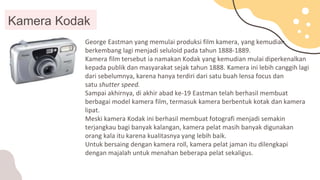 George Eastman yang memulai produksi film kamera, yang kemudian
berkembang lagi menjadi seluloid pada tahun 1888-1889.
Kamera film tersebut ia namakan Kodak yang kemudian mulai diperkenalkan
kepada publik dan masyarakat sejak tahun 1888. Kamera ini lebih canggih lagi
dari sebelumnya, karena hanya terdiri dari satu buah lensa focus dan
satu shutter speed.
Sampai akhirnya, di akhir abad ke-19 Eastman telah berhasil membuat
berbagai model kamera film, termasuk kamera berbentuk kotak dan kamera
lipat.
Meski kamera Kodak ini berhasil membuat fotografi menjadi semakin
terjangkau bagi banyak kalangan, kamera pelat masih banyak digunakan
orang kala itu karena kualitasnya yang lebih baik.
Untuk bersaing dengan kamera roll, kamera pelat jaman itu dilengkapi
dengan majalah untuk menahan beberapa pelat sekaligus.
Kamera Kodak
 