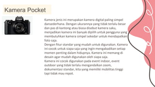 Kamera Pocket
Kamera jenis ini merupakan kamera digital paling simpel
dansederhana. Dengan ukurannya yang tidak terlalu besar
dan pas di kantong atau biasa disebut kamera saku,
menjadikan kamera ini banyak dipilih untuk pengguna yang
membutuhkan kamera simpel sekedar untuk mendapatkan
foto saja.
Dengan fitur standar yang mudah untuk digunakan. Kamera
ini cocok untuk siapa saja yang ingin mengabadikan setiap
momen penting dalam hidupnya. Kamera ini memang di
desain agar mudah digunakan oleh siapa saja.
Kamera ini cocok digunakan pada event indoor, event
outdoor yang tidak terlalu mengandalkan zoom,
dokumentasi standar, kita yang memiliki mobilitas tinggi
tapi tidak mau repot.
 