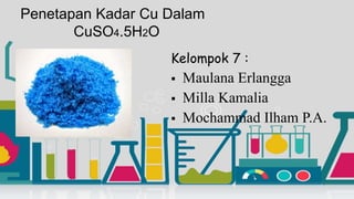 Penetapan Kadar Cu Dalam
CuSO4.5H2O
Kelompok 7 :
 Maulana Erlangga
 Milla Kamalia
 Mochammad Ilham P.A.
 