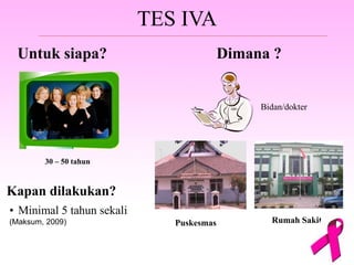 TES IVA
Untuk siapa?
30 – 50 tahun
Dimana ?
Bidan/dokter
Puskesmas Rumah Sakit
Kapan dilakukan?
• Minimal 5 tahun sekali
(Maksum, 2009)
 