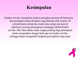 Kesimpulan
Kanker serviks merupakan kanker peringkat pertama di Indonesia
dan peringkat kedua di dunia yang diderita oleh wanita. Di
seluruh dunia setiap dua menit atau setiap satu jam di
Indonesia seorang perempuan meninggal akibat kanker
serviks. Dari data diatas maka sangat penting bagi perempuan
untuk mengetahui dengan baik apa itu kanker serviks,
sehingga dapat mengambil langkah pencegahan yang tepat.
 