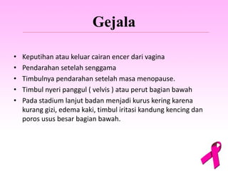 Gejala
• Keputihan atau keluar cairan encer dari vagina
• Pendarahan setelah senggama
• Timbulnya pendarahan setelah masa menopause.
• Timbul nyeri panggul ( velvis ) atau perut bagian bawah
• Pada stadium lanjut badan menjadi kurus kering karena
kurang gizi, edema kaki, timbul iritasi kandung kencing dan
poros usus besar bagian bawah.
 
