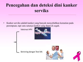 Pencegahan dan deteksi dini kanker
serviks
• Kanker serviks adalah kanker yang banyak menyebabkan kematian pada
perempuan, tapi satu satunya kanker yang dapat di cegah.
Vaksinasi HPV
Skrinning dengan Test IVA
 