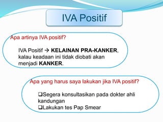 IVA Positif
Apa artinya IVA positif?
IVA Positif  KELAINAN PRA-KANKER,
kalau keadaan ini tidak diobati akan
menjadi KANKER.
Apa yang harus saya lakukan jika IVA positif?
Segera konsultasikan pada dokter ahli
kandungan
Lakukan tes Pap Smear
 