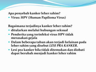 Apa penyebab kanker leher rahim?
 Virus: HPV (Human Papiloma Virus)
Bagaimana terjadinya kanker leher rahim?
 ditularkan melalui hubungan seksual
 Penderita yang terinfeksi virus HPV tidak
merasakan gejala
 Dalam beberapa tahun akan terjadi kelainan pada
leher rahim yang disebut LESI PRA KANKER.
 Lesi pra kanker bila tidak ditemukan dan diobati
dapat berubah menjadi kanker leher rahim
 
