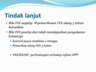 Tindak lanjut
 Bila IVA negatip  pemeriksaan IVA ulang 5 tahun
kemudian.
 Bila IVA positip dan telah mendapatkan pengobatan
krioterapi
 Kontrol pasca tindakan 2 minggu
 Pemeriksa ulang IVA 3 bulan
 VAKSINASI : perlindungan terhadap infeksi HPV
 