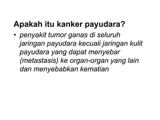 Apakah itu kanker payudara?
• penyakit tumor ganas di seluruh
jaringan payudara kecuali jaringan kulit
payudara yang dapat menyebar
(metastasis) ke organ-organ yang lain
dan menyebabkan kematian
 