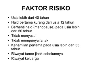 • Usia lebih dari 40 tahun
• Haid pertama kurang dari usia 12 tahun
• Berhenti haid (menopause) pada usia lebih
dari 50 tahun
• Tidak menyusui
• Tidak mempunyai anak
• Kehamilan pertama pada usia lebih dari 35
tahun
• Riwayat tumor jinak sebelumnya
• Riwayat keluarga
FAKTOR RISIKO
 
