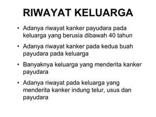 RIWAYAT KELUARGA
• Adanya riwayat kanker payudara pada
keluarga yang berusia dibawah 40 tahun
• Adanya riwayat kanker pada kedua buah
payudara pada keluarga
• Banyaknya keluarga yang menderita kanker
payudara
• Adanya riwayat pada keluarga yang
menderita kanker indung telur, usus dan
payudara
 