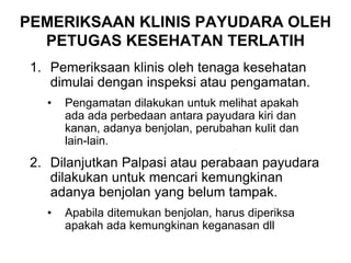 1. Pemeriksaan klinis oleh tenaga kesehatan
dimulai dengan inspeksi atau pengamatan.
• Pengamatan dilakukan untuk melihat apakah
ada ada perbedaan antara payudara kiri dan
kanan, adanya benjolan, perubahan kulit dan
lain-lain.
2. Dilanjutkan Palpasi atau perabaan payudara
dilakukan untuk mencari kemungkinan
adanya benjolan yang belum tampak.
• Apabila ditemukan benjolan, harus diperiksa
apakah ada kemungkinan keganasan dll
PEMERIKSAAN KLINIS PAYUDARA OLEH
PETUGAS KESEHATAN TERLATIH
 