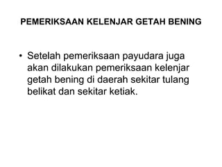PEMERIKSAAN KELENJAR GETAH BENING
• Setelah pemeriksaan payudara juga
akan dilakukan pemeriksaan kelenjar
getah bening di daerah sekitar tulang
belikat dan sekitar ketiak.
 