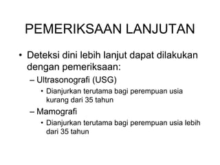 PEMERIKSAAN LANJUTAN
• Deteksi dini lebih lanjut dapat dilakukan
dengan pemeriksaan:
– Ultrasonografi (USG)
• Dianjurkan terutama bagi perempuan usia
kurang dari 35 tahun
– Mamografi
• Dianjurkan terutama bagi perempuan usia lebih
dari 35 tahun
 