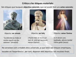 Crítica a les ètiques materials:
Són ètiques que busquen objectius concrets, que cal assolir fent uns actes concrets:
Objectiu: ser virtuós
“La felicitat es troba al
centre exacte de dos
extrems” (Aristòtil)
Objectiu: ser feliç
L’home més ric no és qui
més té, sinó qui necessita
menys (Epicur)
Objectiu: salvar l’ànima
Si et donen una
bufetada, ofereix també
l’altra galta (Jesús)
No serveixen com a models ètics universals, ja que totes són ètiques empíriques,
basades en l’experiència i, per tant, depenen dels objectius i els resultats finals.
 