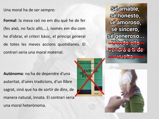 Una moral ha de ser sempre:
Formal: la meva raó no em diu què he de fer
(fes això, no facis allò,...), només em diu com
he d’obrar, el criteri bàsic, el principi general
de totes les meves accions quotidianes. El
contrari seria una moral material.
Autònoma: no ha de dependre d’una
autoritat, d’unes tradicions, d’un llibre
sagrat, sinó que ha de sortir de dins, de
manera natural, innata. El contrari seria
una moral heterònoma.
 