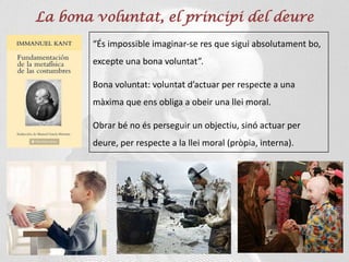 La bona voluntat, el principi del deure
“És impossible imaginar-se res que sigui absolutament bo,
excepte una bona voluntat”.
Bona voluntat: voluntat d’actuar per respecte a una
màxima que ens obliga a obeir una llei moral.
Obrar bé no és perseguir un objectiu, sinó actuar per
deure, per respecte a la llei moral (pròpia, interna).
 