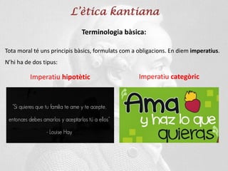 L’ètica kantiana
Terminologia bàsica:
Tota moral té uns principis bàsics, formulats com a obligacions. En diem imperatius.
N’hi ha de dos tipus:
Imperatiu categòric
Imperatiu hipotètic
 