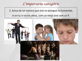 L’imperatiu categòric
2. Actua de tal manera que mai no prenguis la humanitat,
ni en tu ni en els altres, com un mitjà sinó com un fi.
 