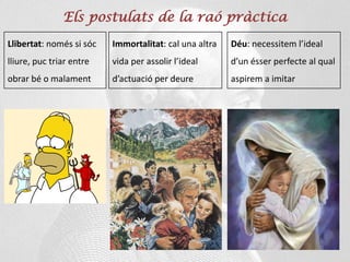 Els postulats de la raó pràctica
Llibertat: només si sóc
lliure, puc triar entre
obrar bé o malament
Immortalitat: cal una altra
vida per assolir l’ideal
d’actuació per deure
Déu: necessitem l’ideal
d’un ésser perfecte al qual
aspirem a imitar
 