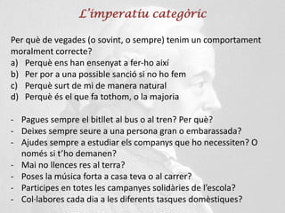 L’imperatiu categòric
Per què de vegades (o sovint, o sempre) tenim un comportament
moralment correcte?
a) Perquè ens han ensenyat a fer-ho així
b) Per por a una possible sanció si no ho fem
c) Perquè surt de mi de manera natural
d) Perquè és el que fa tothom, o la majoria
- Pagues sempre el bitllet al bus o al tren? Per què?
- Deixes sempre seure a una persona gran o embarassada?
- Ajudes sempre a estudiar els companys que ho necessiten? O
només si t’ho demanen?
- Mai no llences res al terra?
- Poses la música forta a casa teva o al carrer?
- Participes en totes les campanyes solidàries de l’escola?
- Col·labores cada dia a les diferents tasques domèstiques?
 