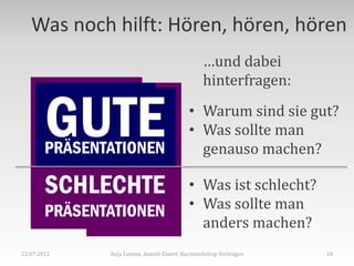 Was noch hilft: Hören, hören, hören
                                                 …und dabei
                                                 hinterfragen:


        GUTE
        PRÄSENTATIONEN
                                            • Warum sind sie gut?
                                            • Was sollte man
                                              genauso machen?

        SCHLECHTE                           • Was ist schlecht?
        PRÄSENTATIONEN                      • Was sollte man
                                              anders machen?
23.07.2012     Anja Lorenz, Annett Einert: Kurzworkshop Vortragen   10
 
