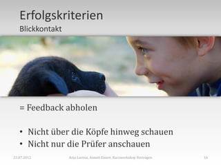 Erfolgskriterien
   Blickkontakt




   = Feedback abholen

   • Nicht über die Köpfe hinweg schauen
   • Nicht nur die Prüfer anschauen
23.07.2012        Anja Lorenz, Annett Einert: Kurzworkshop Vortragen   16
 