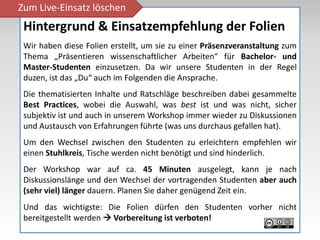 Zum Live-Einsatz löschen
 Hintergrund & Einsatzempfehlung der Folien
 Wir haben diese Folien erstellt, um sie zu einer Präsenzveranstaltung zum
 Thema „Präsentieren wissenschaftlicher Arbeiten“ für Bachelor- und
 Master-Studenten einzusetzen. Da wir unsere Studenten in der Regel
 duzen, ist das „Du“ auch im Folgenden die Ansprache.
 Die thematisierten Inhalte und Ratschläge beschreiben dabei gesammelte
 Best Practices, wobei die Auswahl, was best ist und was nicht, sicher
 subjektiv ist und auch in unserem Workshop immer wieder zu Diskussionen
 und Austausch von Erfahrungen führte (was uns durchaus gefallen hat).
 Um den Wechsel zwischen den Studenten zu erleichtern empfehlen wir
 einen Stuhlkreis, Tische werden nicht benötigt und sind hinderlich.
 Der Workshop war auf ca. 45 Minuten ausgelegt, kann je nach
 Diskussionslänge und den Wechsel der vortragenden Studenten aber auch
 (sehr viel) länger dauern. Planen Sie daher genügend Zeit ein.
 Und das wichtigste: Die Folien dürfen den Studenten vorher nicht
 bereitgestellt werden  Vorbereitung ist verboten!
 
